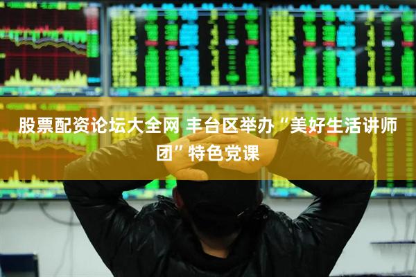 股票配资论坛大全网 丰台区举办“美好生活讲师团”特色党课