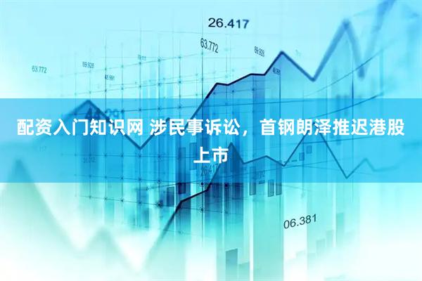 配资入门知识网 涉民事诉讼，首钢朗泽推迟港股上市