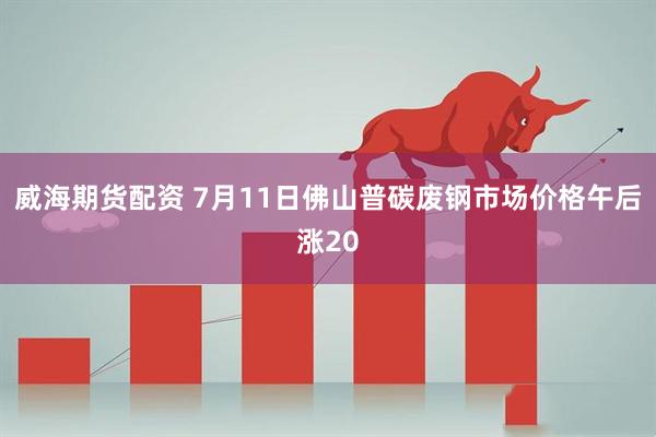 威海期货配资 7月11日佛山普碳废钢市场价格午后涨20
