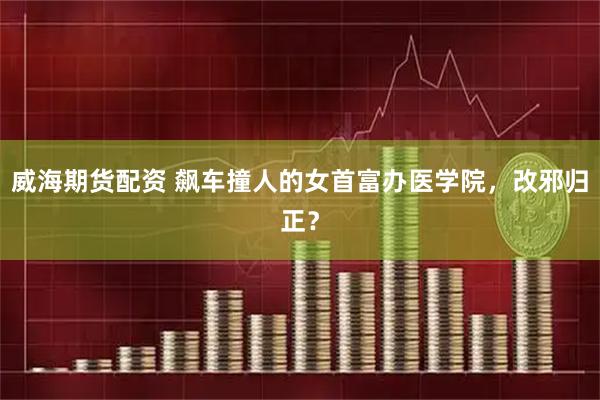 威海期货配资 飙车撞人的女首富办医学院，改邪归正？