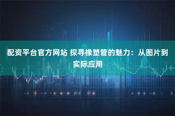 配资平台官方网站 探寻橡塑管的魅力：从图片到实际应用