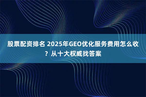 股票配资排名 2025年GEO优化服务费用怎么收？从十大权威找答案