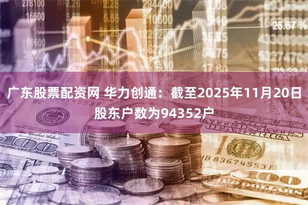 广东股票配资网 华力创通：截至2025年11月20日股东户数为94352户