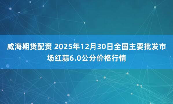 威海期货配资 2025年12月30日全国主要批发市场红蒜6.0公分价格行情