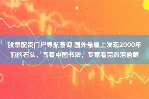 股票配资门户导航查询 国外悬崖上发现2000年前的石头，写着中国书法，专家看完热泪盈眶