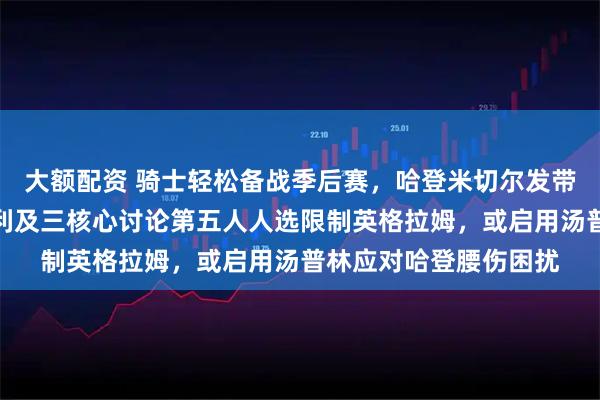 大额配资 骑士轻松备战季后赛，哈登米切尔发带上阵展现状态，莫布利及三核心讨论第五人人选限制英格拉姆，或启用汤普林应对哈登腰伤困扰