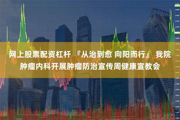 网上股票配资杠杆 『从治到愈 向阳而行』 我院肿瘤内科开展肿瘤防治宣传周健康宣教会