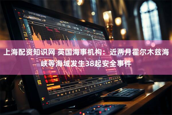 上海配资知识网 英国海事机构：近两月霍尔木兹海峡等海域发生38起安全事件