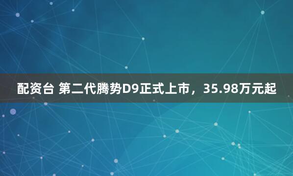 配资台 第二代腾势D9正式上市，35.98万元起